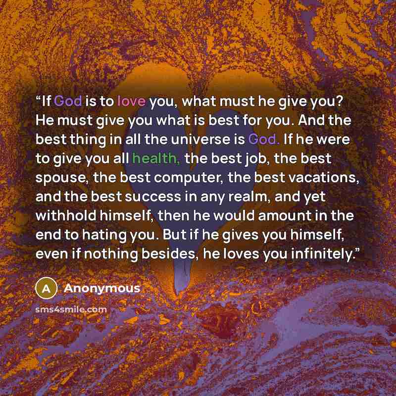 “If God is to love you, what must he give you? He must give you what is best for you. And the best thing in all the universe is God. If he were to give you all health, the best job, the best spouse, the best computer, the best vacations, and the best success in any realm, and yet withhold himself…” quote by Anonymous