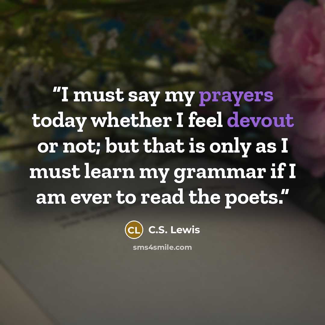 “I must say my prayers today whether I feel devout or not; but that is only as I must learn my grammar if I am ever to read the poets.” quote by C.S. Lewis