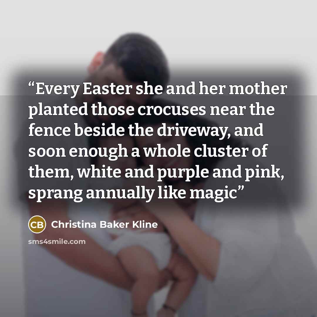 “Every Easter she and her mother planted those crocuses near the fence beside the driveway, and soon enough a whole cluster of them, white and purple and pink, sprang annually like magic” quote by Christina Baker Kline