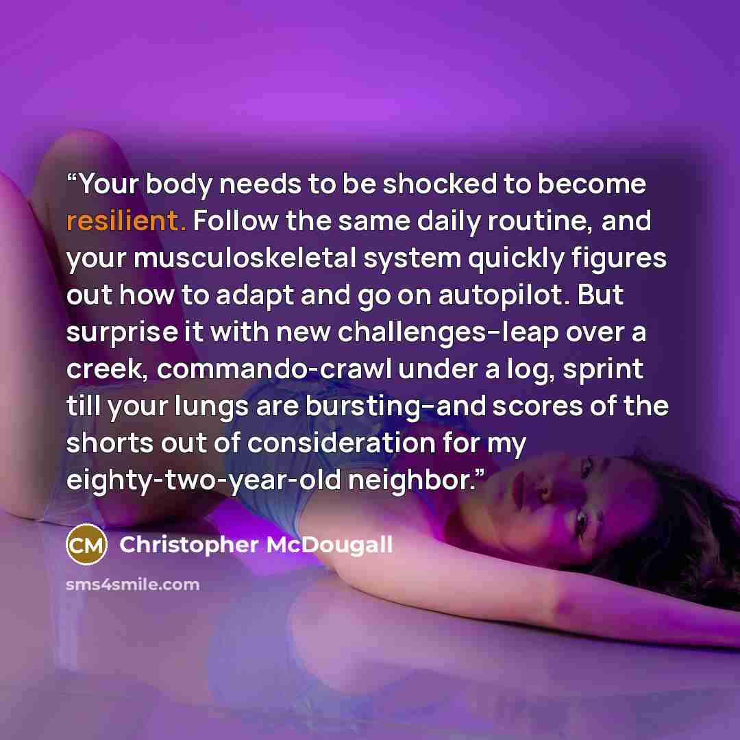 “Your body needs to be shocked to become resilient. Follow the same daily routine, and your musculoskeletal system quickly figures out how to adapt and go on autopilot. But surprise it with new challenges--leap over a creek, commando-crawl under a log, sprint till your lungs are bursting--and…” quote by Christopher McDougall