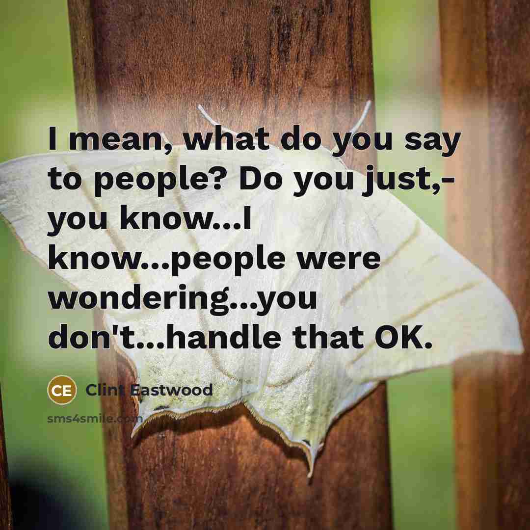 “I mean, what do you say to people? Do you just,- you know...I know...people were wondering...you don't...handle that OK.” quote by Clint Eastwood