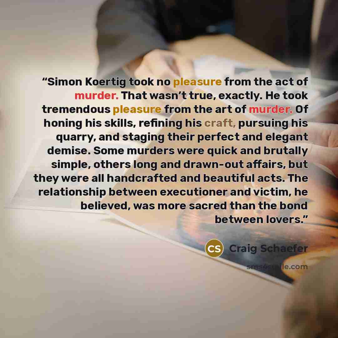 “Simon Koertig took no pleasure from the act of murder. That wasn’t true, exactly. He took tremendous pleasure from the art of murder. Of honing his skills, refining his craft, pursuing his quarry, and staging their perfect and elegant demise. Some murders were quick and brutally simple, others…” quote by Craig Schaefer