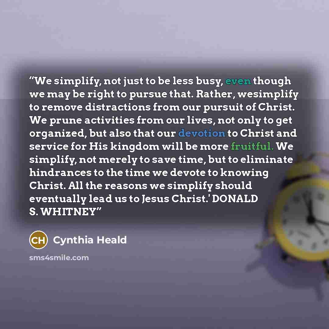 “We simplify, not just to be less busy, even though we may be right to pursue that. Rather, wesimplify to remove distractions from our pursuit of Christ. We prune activities from our lives, not only to get organized, but also that our devotion to Christ and service for His kingdom will be more…” quote by Cynthia Heald