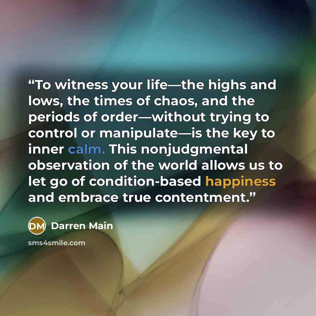 “To witness your life—the highs and lows, the times of chaos, and the periods of order—without trying to control or manipulate—is the key to inner calm. This nonjudgmental observation of the world allows us to let go of condition-based happiness and embrace true contentment.” quote by Darren Main