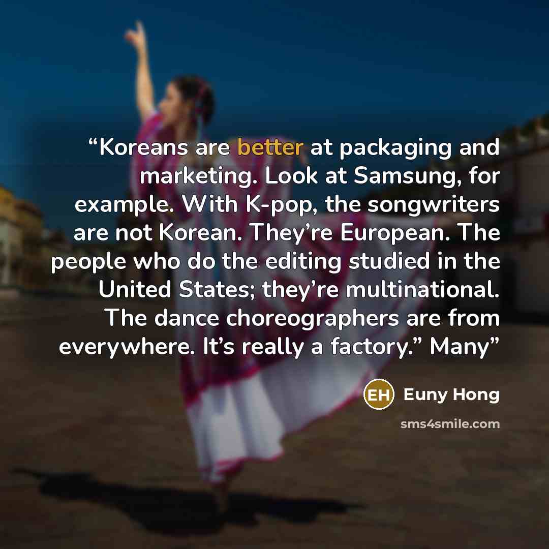“Koreans are better at packaging and marketing. Look at Samsung, for example. With K-pop, the songwriters are not Korean. They’re European. The people who do the editing studied in the United States; they’re multinational. The dance choreographers are from everywhere. It’s really a factory.” Many” quote by Euny Hong