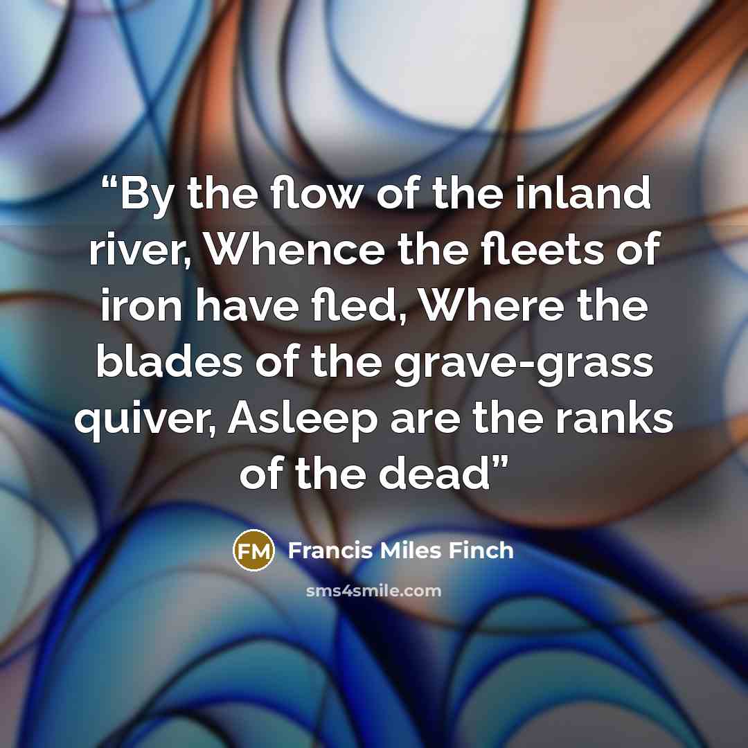 “By the flow of the inland river, Whence the fleets of iron have fled, Where the blades of the grave-grass quiver, Asleep are the ranks of the dead” quote by Francis Miles Finch