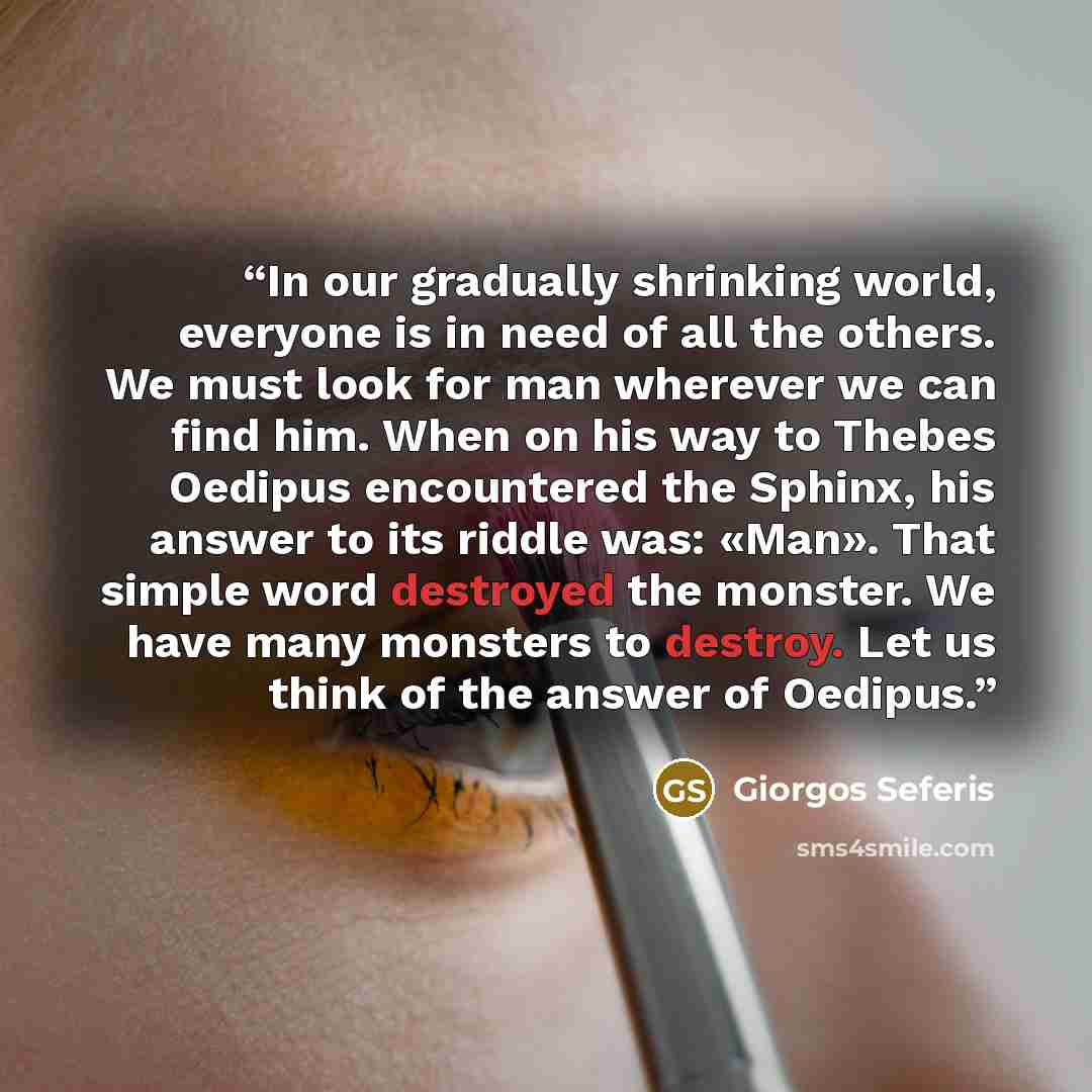 “In our gradually shrinking world, everyone is in need of all the others. We must look for man wherever we can find him. When on his way to Thebes Oedipus encountered the Sphinx, his answer to its riddle was: «Man». That simple word destroyed the monster. We have many monsters to destroy. Let us…” quote by Giorgos Seferis