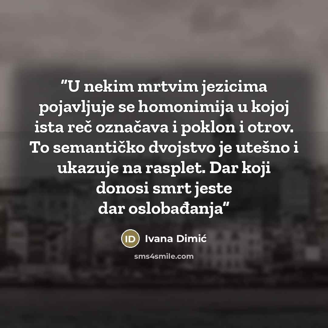 “U nekim mrtvim jezicima pojavljuje se homonimija u kojoj ista reč označava i poklon i otrov. To semantičko dvojstvo je utešno i ukazuje na rasplet. Dar koji donosi smrt jeste dar oslobađanja” quote by Ivana Dimić