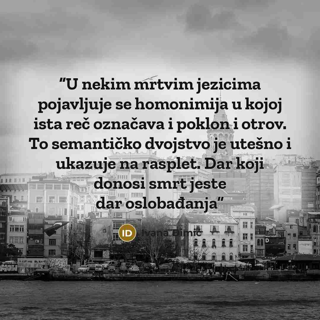 “U nekim mrtvim jezicima pojavljuje se homonimija u kojoj ista reč označava i poklon i otrov. To semantičko dvojstvo je utešno i ukazuje na rasplet. Dar koji donosi smrt jeste dar oslobađanja” quote by Ivana Dimić