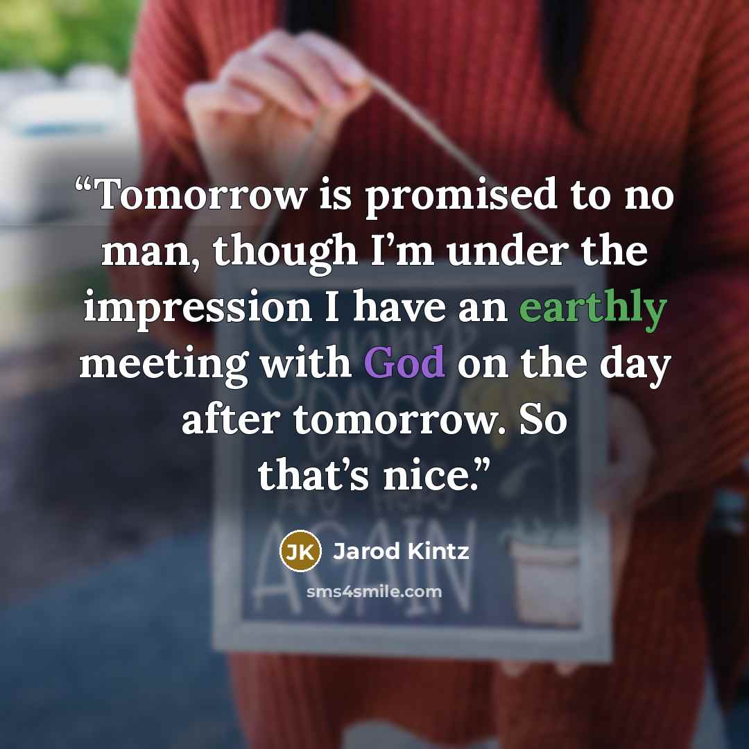 “Tomorrow is promised to no man, though I’m under the impression I have an earthly meeting with God on the day after tomorrow. So that’s nice.” quote by Jarod Kintz