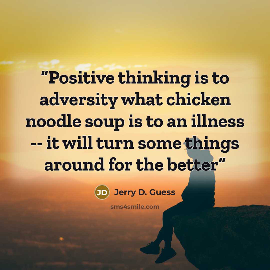 “Positive thinking is to adversity what chicken noodle soup is to an illness -- it will turn some things around for the better” quote by Jerry D. Guess
