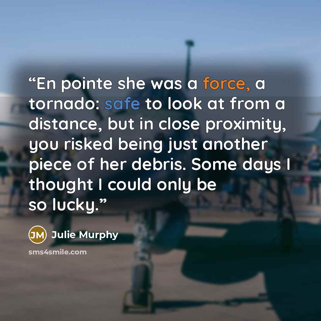 “En pointe she was a force, a tornado: safe to look at from a distance, but in close proximity, you risked being just another piece of her debris. Some days I thought I could only be so lucky.” quote by Julie Murphy