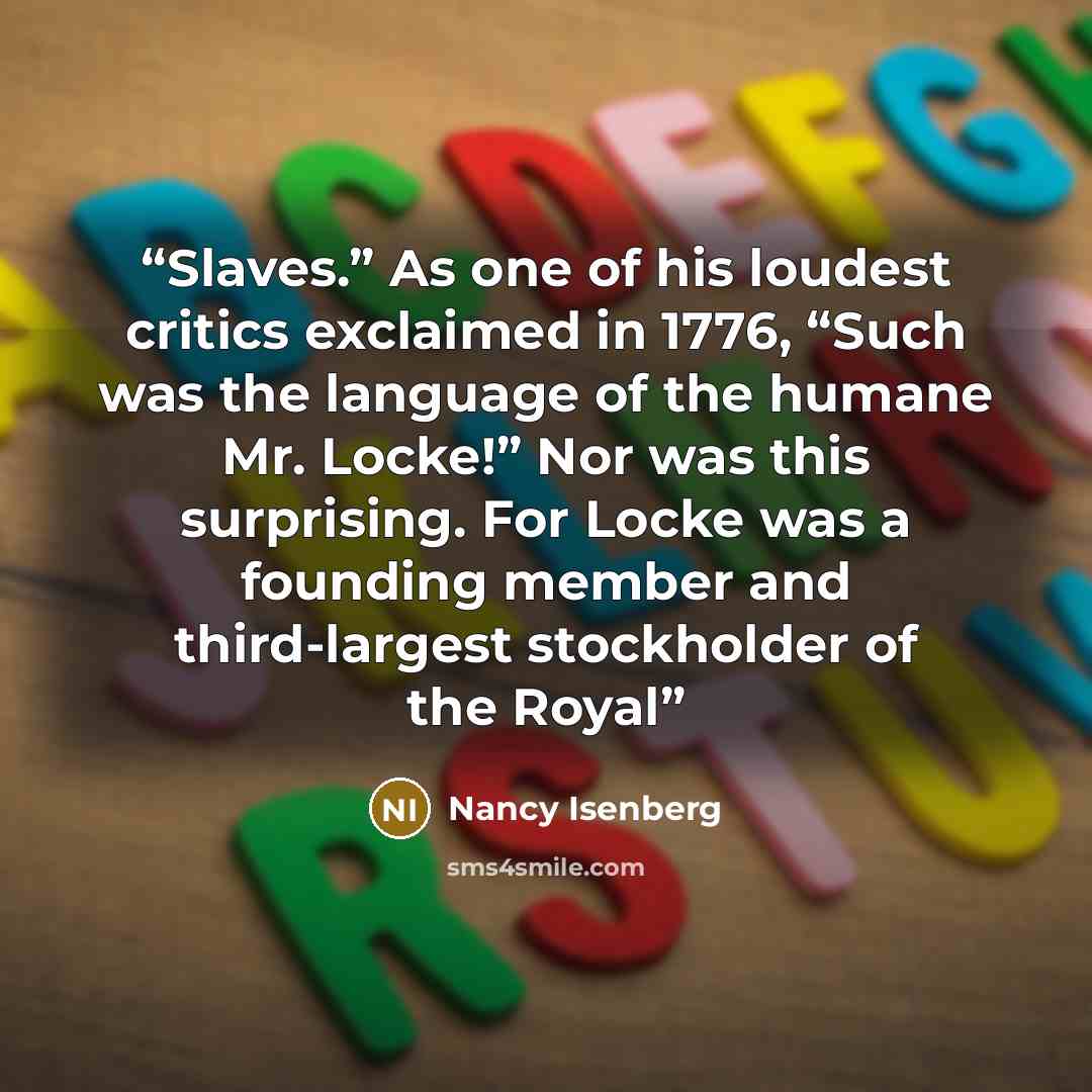 “Slaves.” As one of his loudest critics exclaimed in 1776, “Such was the language of the humane Mr. Locke!” Nor was this surprising. For Locke was a founding member and third-largest stockholder of the Royal” quote by Nancy Isenberg