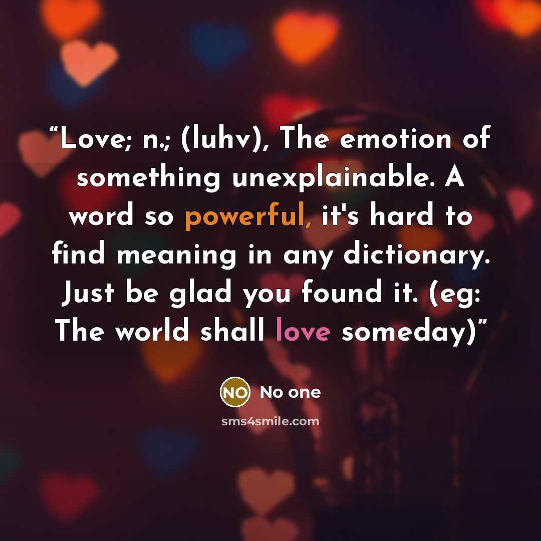 “Love; n.; (luhv), The emotion of something unexplainable. A word so powerful, it's hard to find meaning in any dictionary. Just be glad you found it. (eg: The world shall love someday)” quote by No one