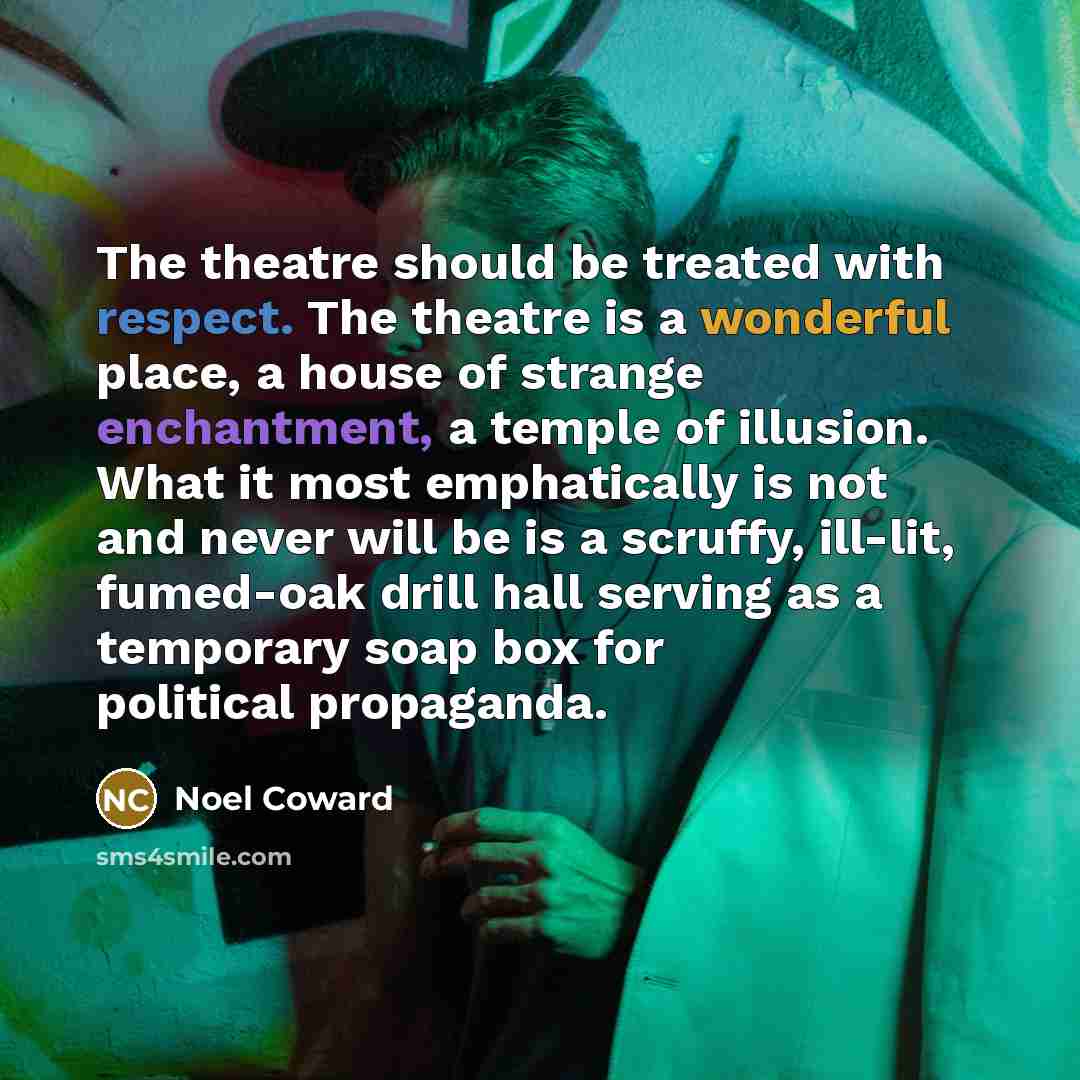 “The theatre should be treated with respect. The theatre is a wonderful place, a house of strange enchantment, a temple of illusion. What it most emphatically is not and never will be is a scruffy, ill-lit, fumed-oak drill hall serving as a temporary soap box for political propaganda.” quote by Noel Coward