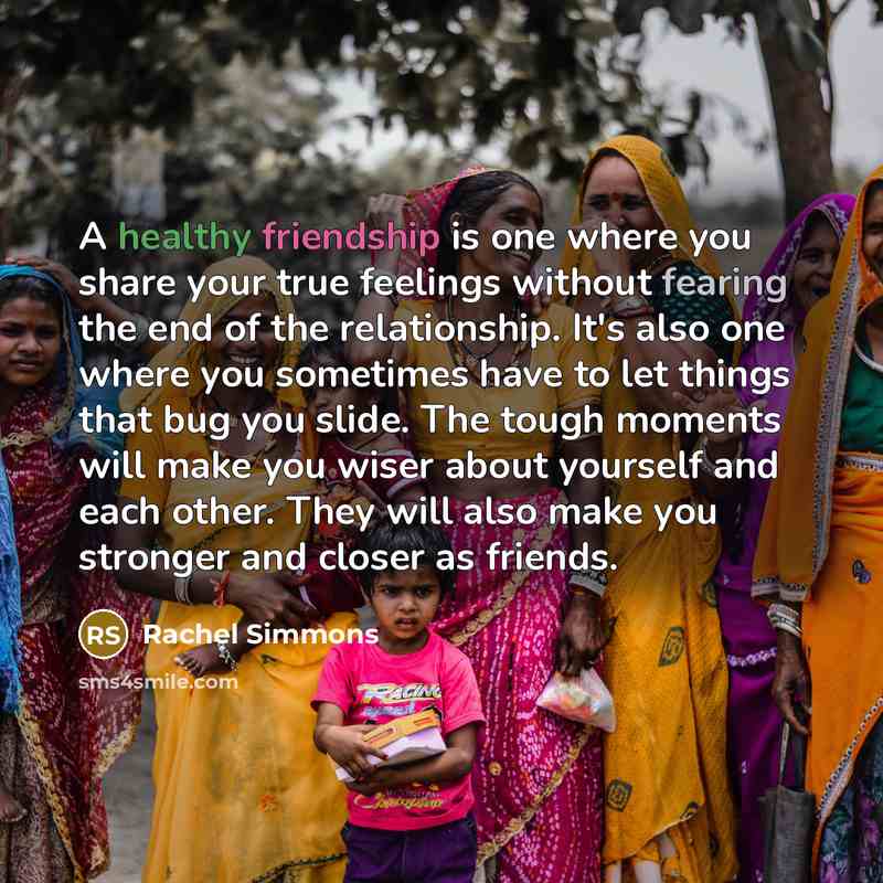 “A healthy friendship is one where you share your true feelings without fearing the end of the relationship. It's also one where you sometimes have to let things that bug you slide. The tough moments will make you wiser about yourself and each other. They will also make you stronger and closer as…” quote by Rachel Simmons