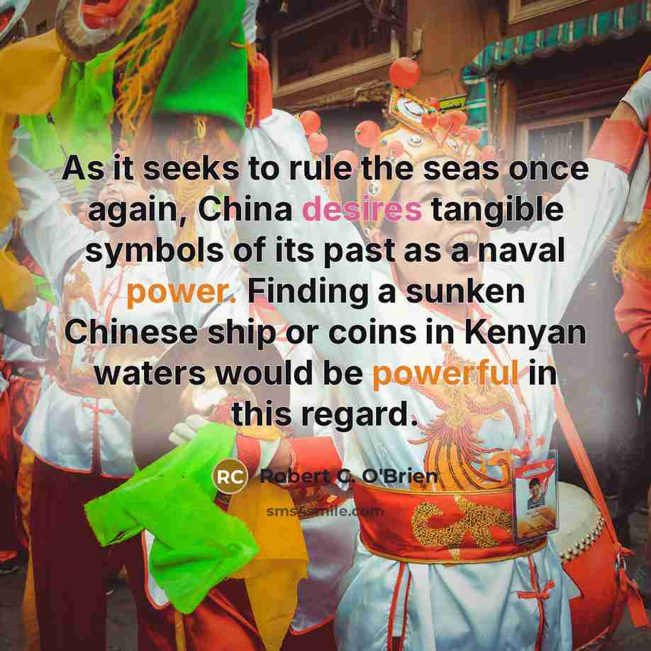 “As it seeks to rule the seas once again, China desires tangible symbols of its past as a naval power. Finding a sunken Chinese ship or coins in Kenyan waters would be powerful in this regard.” quote by Robert C. O'Brien