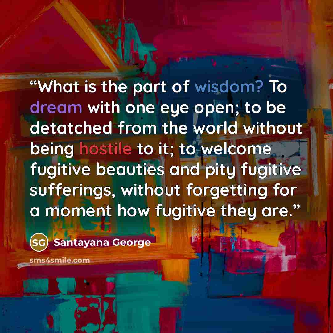 “What is the part of wisdom? To dream with one eye open; to be detatched from the world without being hostile to it; to welcome fugitive beauties and pity fugitive sufferings, without forgetting for a moment how fugitive they are.” quote by Santayana George