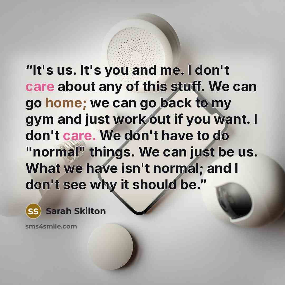 “It's us. It's you and me. I don't care about any of this stuff. We can go home; we can go back to my gym and just work out if you want. I don't care. We don't have to do "normal" things. We can just be us. What we have isn't normal; and I don't see why it should be.” quote by Sarah Skilton