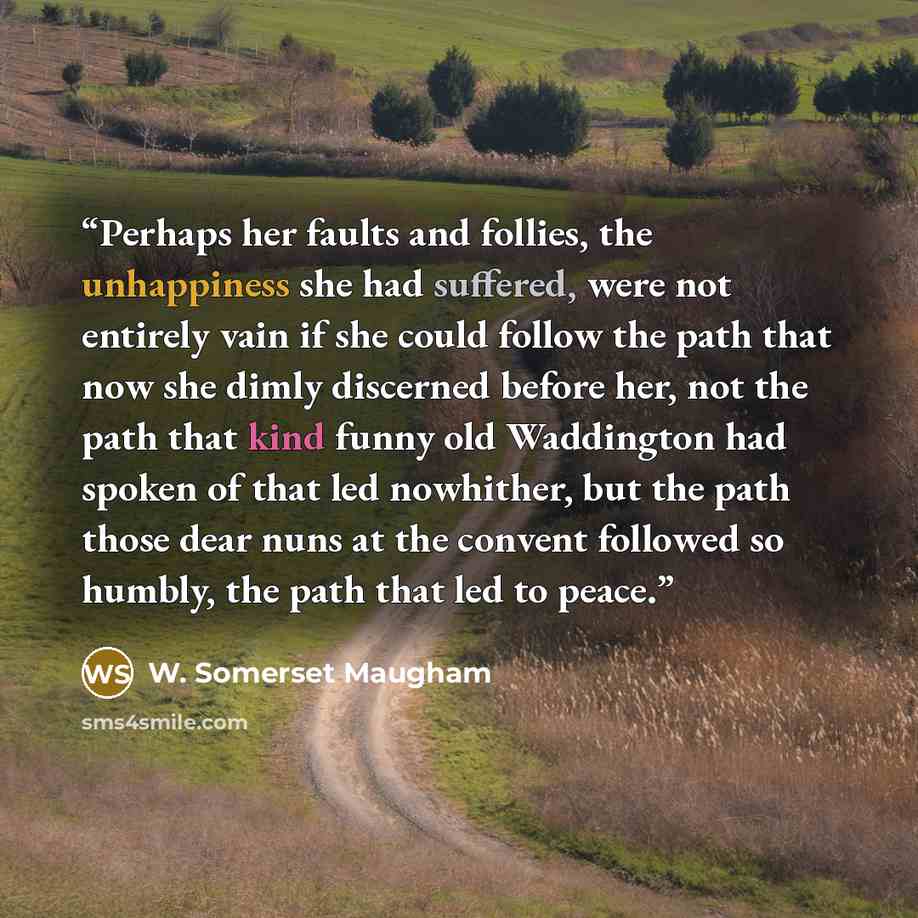 “Perhaps her faults and follies, the unhappiness she had suffered, were not entirely vain if she could follow the path that now she dimly discerned before her, not the path that kind funny old Waddington had spoken of that led nowhither, but the path those dear nuns at the convent followed so…” quote by W. Somerset Maugham