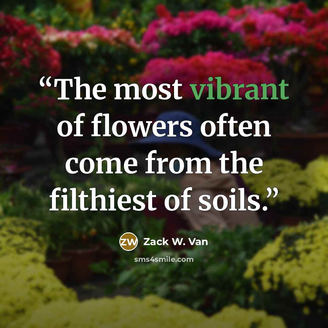 “The most vibrant of flowers often come from the filthiest of soils.” quote by Zack W. Van