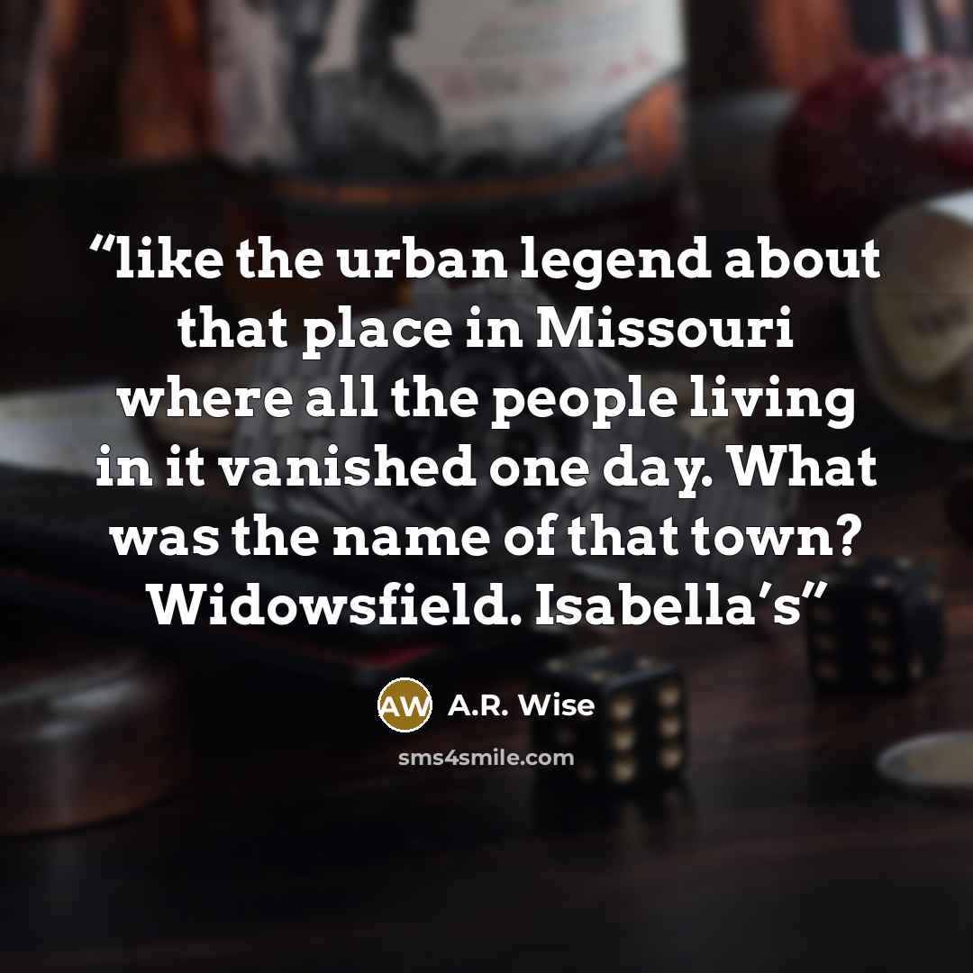 “like the urban legend about that place in Missouri where all the people living in it vanished one day. What was the name of that town? Widowsfield. Isabella’s” quote by A.R. Wise