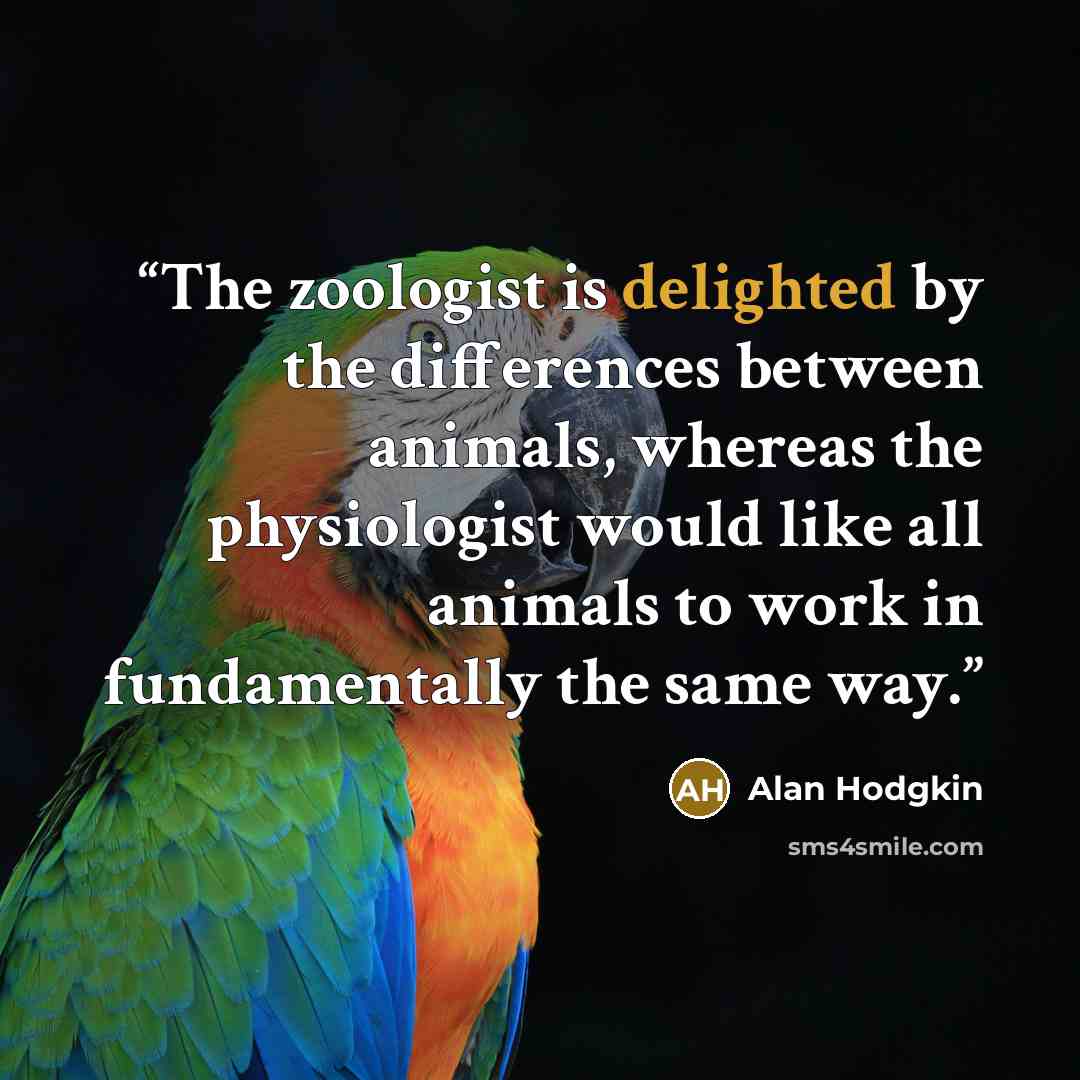 “The zoologist is delighted by the differences between animals, whereas the physiologist would like all animals to work in fundamentally the same way.” quote by Alan Hodgkin