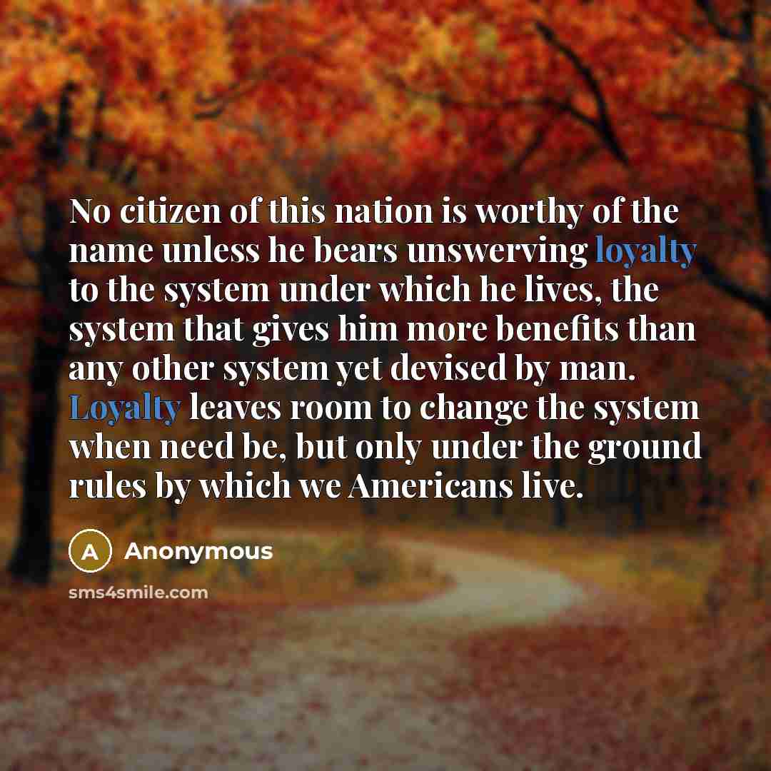 “No citizen of this nation is worthy of the name unless he bears unswerving loyalty to the system under which he lives, the system that gives him more benefits than any other system yet devised by man. Loyalty leaves room to change the system when need be, but only under the ground rules by which…” quote by Anonymous