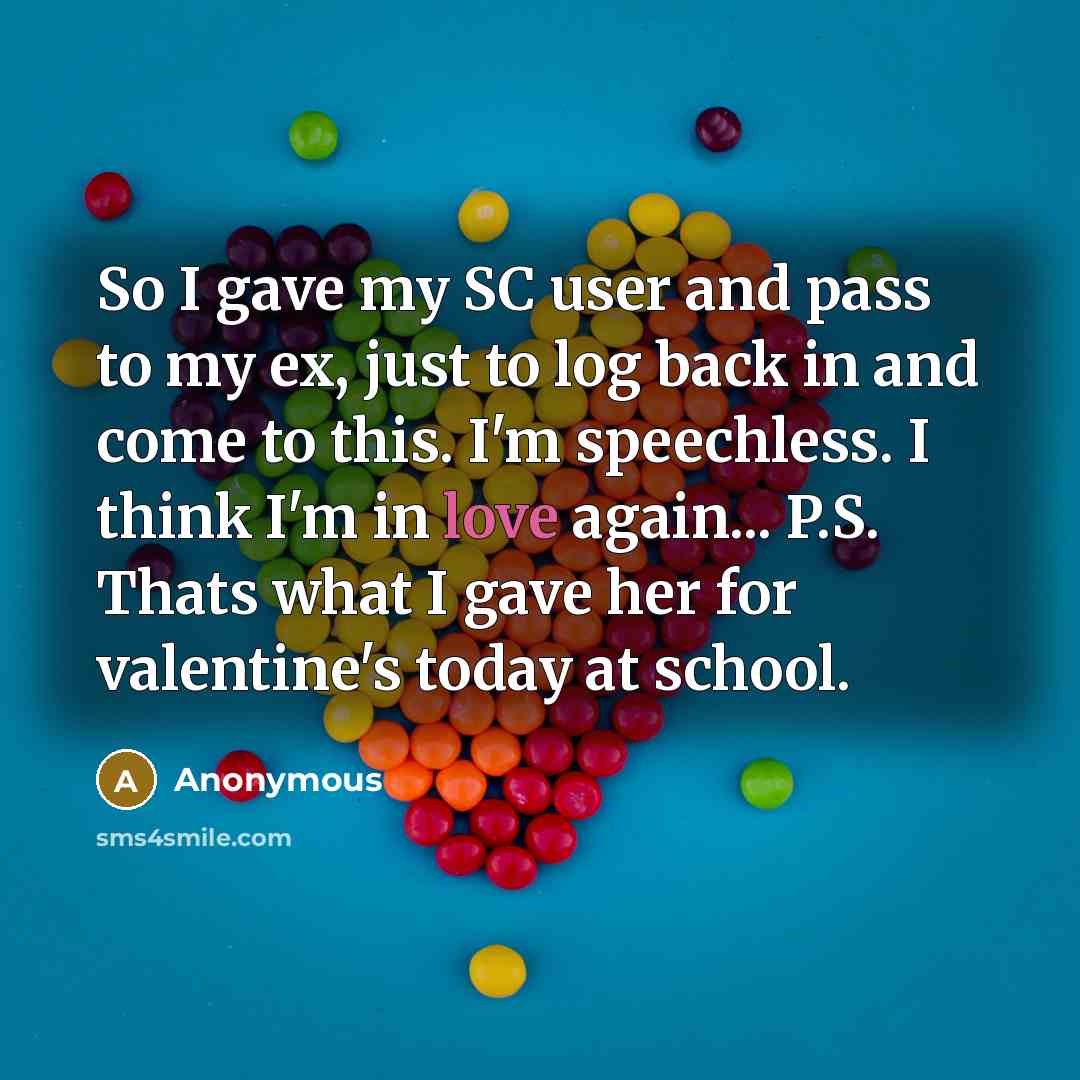 “So I gave my SC user and pass to my ex, just to log back in and come to this. I'm speechless. I think I'm in love again... P.S. Thats what I gave her for valentine's today at school.” quote by Anonymous