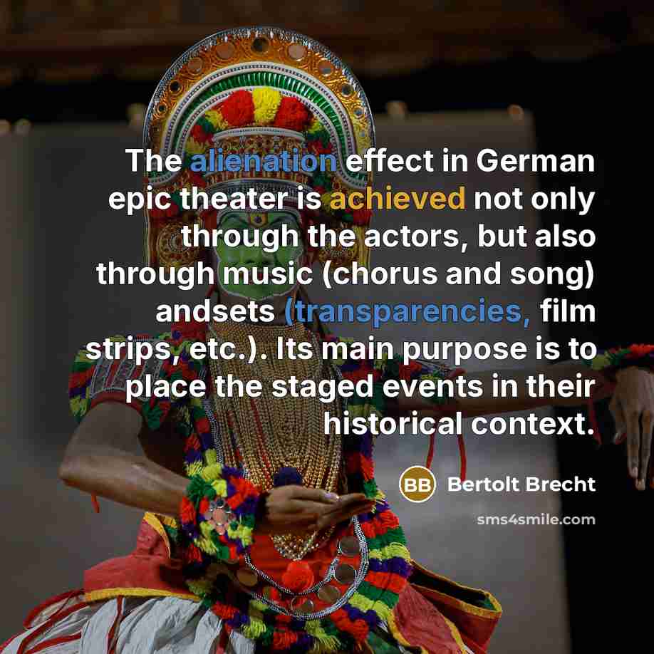 “The alienation effect in German epic theater is achieved not only through the actors, but also through music (chorus and song) andsets (transparencies, film strips, etc.). Its main purpose is to place the staged events in their historical context.” quote by Bertolt Brecht