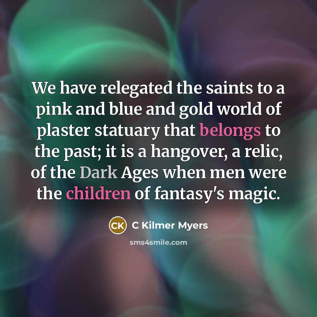 “We have relegated the saints to a pink and blue and gold world of plaster statuary that belongs to the past; it is a hangover, a relic, of the Dark Ages when men were the children of fantasy's magic.” quote by C Kilmer Myers