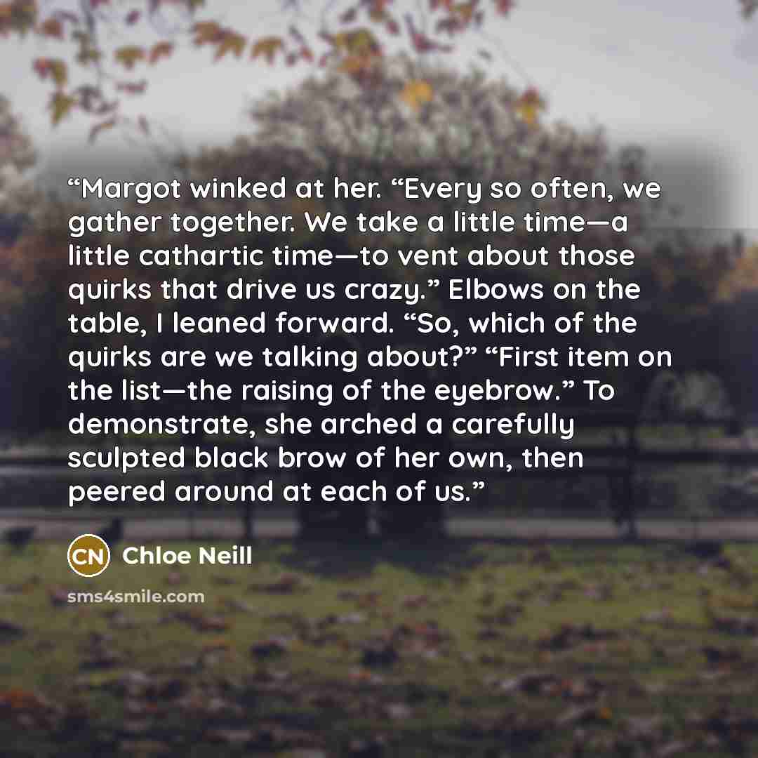 “Margot winked at her. “Every so often, we gather together. We take a little time—a little cathartic time—to vent about those quirks that drive us crazy.” Elbows on the table, I leaned forward. “So, which of the quirks are we talking about?” “First item on the list—the raising of the eyebrow.” To…” quote by Chloe Neill