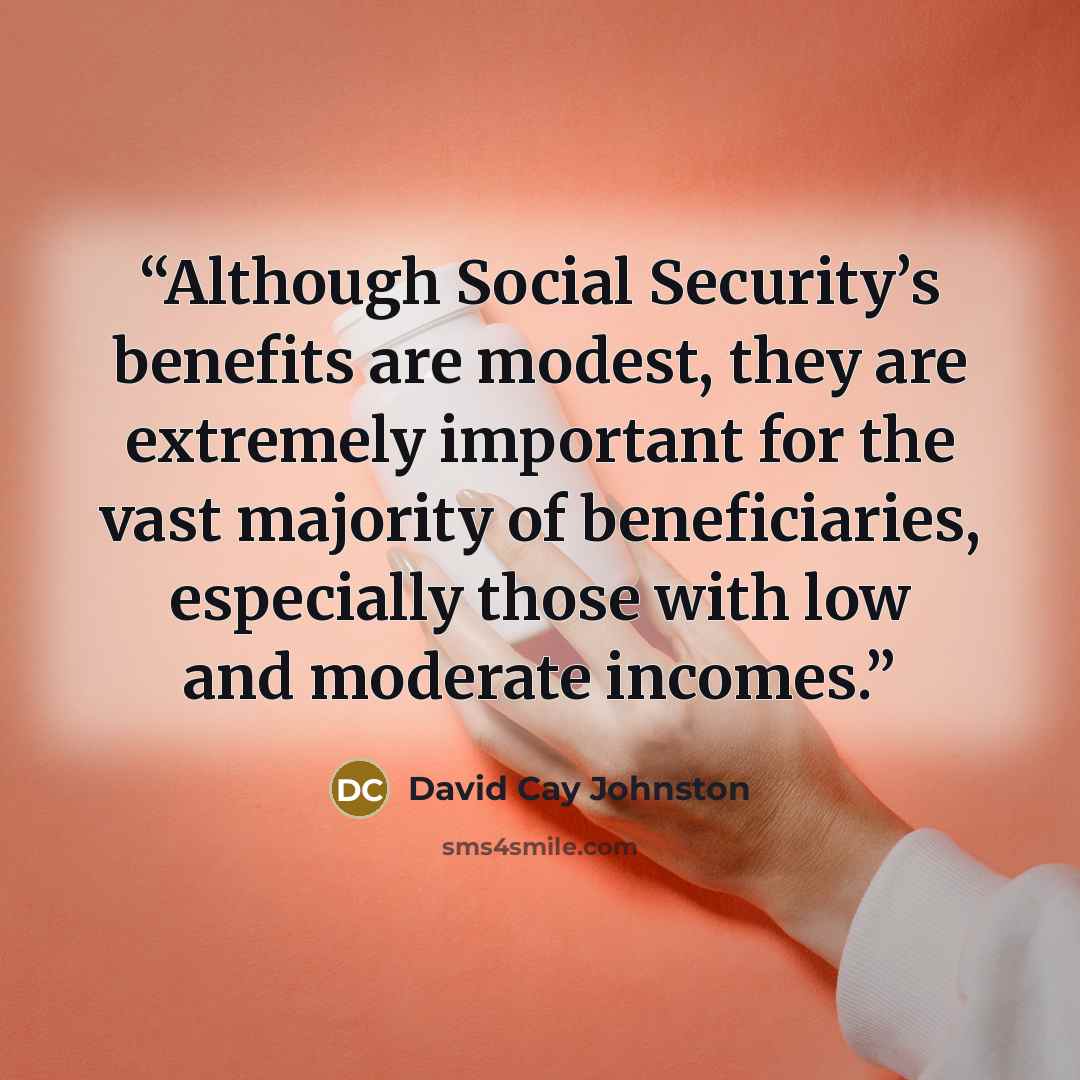 “Although Social Security’s benefits are modest, they are extremely important for the vast majority of beneficiaries, especially those with low and moderate incomes.” quote by David Cay Johnston