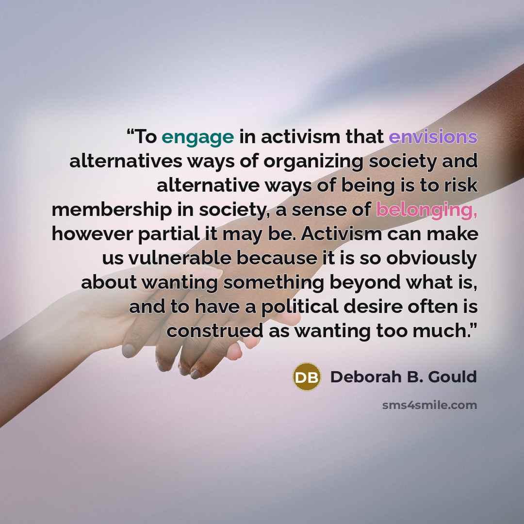 “To engage in activism that envisions alternatives ways of organizing society and alternative ways of being is to risk membership in society, a sense of belonging, however partial it may be. Activism can make us vulnerable because it is so obviously about wanting something beyond what is, and to…” quote by Deborah B. Gould