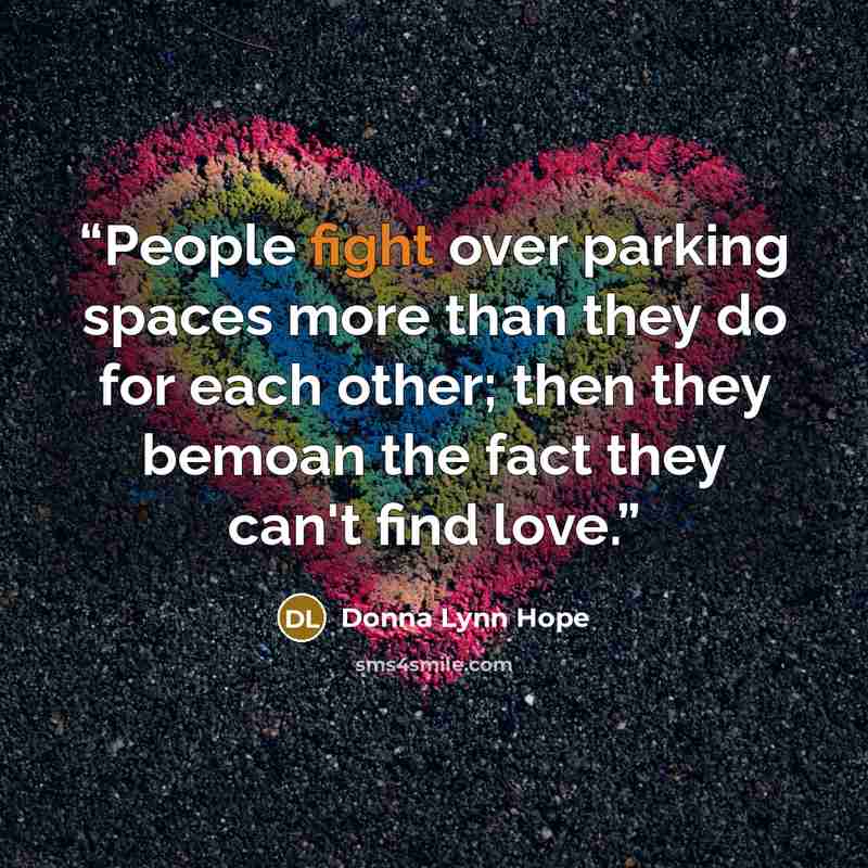 “People fight over parking spaces more than they do for each other; then they bemoan the fact they can't find love.” quote by Donna Lynn Hope