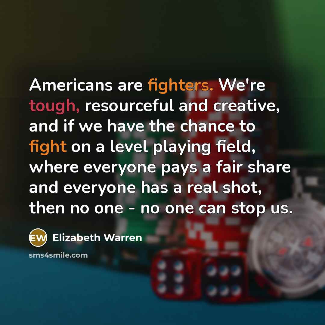 “Americans are fighters. We're tough, resourceful and creative, and if we have the chance to fight on a level playing field, where everyone pays a fair share and everyone has a real shot, then no one - no one can stop us.” quote by Elizabeth Warren