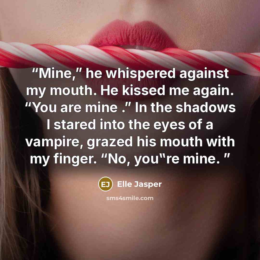 “Mine,” he whispered against my mouth. He kissed me again. “You are mine .” In the shadows I stared into the eyes of a vampire, grazed his mouth with my finger. “No, you‟re mine.” quote by Elle Jasper
