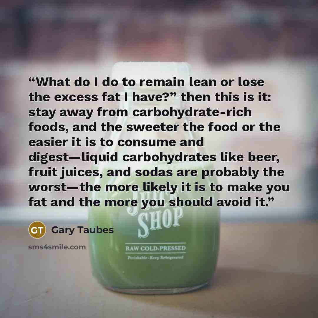 “What do I do to remain lean or lose the excess fat I have?” then this is it: stay away from carbohydrate-rich foods, and the sweeter the food or the easier it is to consume and digest—liquid carbohydrates like beer, fruit juices, and sodas are probably the worst—the more likely it is to make you…” quote by Gary Taubes