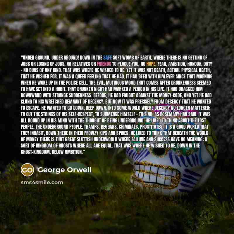 “Under ground, under ground! Down in the safe soft womb of earth, where there is no getting of jobs or losing of jobs, no relatives or friends to plague you, no hope, fear, ambition, honour, duty - no duns of any kind. That was where he wished to be. Yet it was not death, actual physical death…” quote by George Orwell