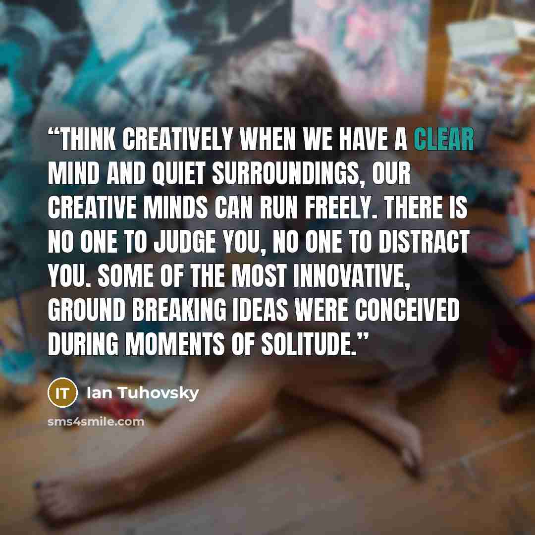 “Think Creatively When we have a clear mind and quiet surroundings, our creative minds can run freely. There is no one to judge you, no one to distract you. Some of the most innovative, ground breaking ideas were conceived during moments of solitude.” quote by Ian Tuhovsky