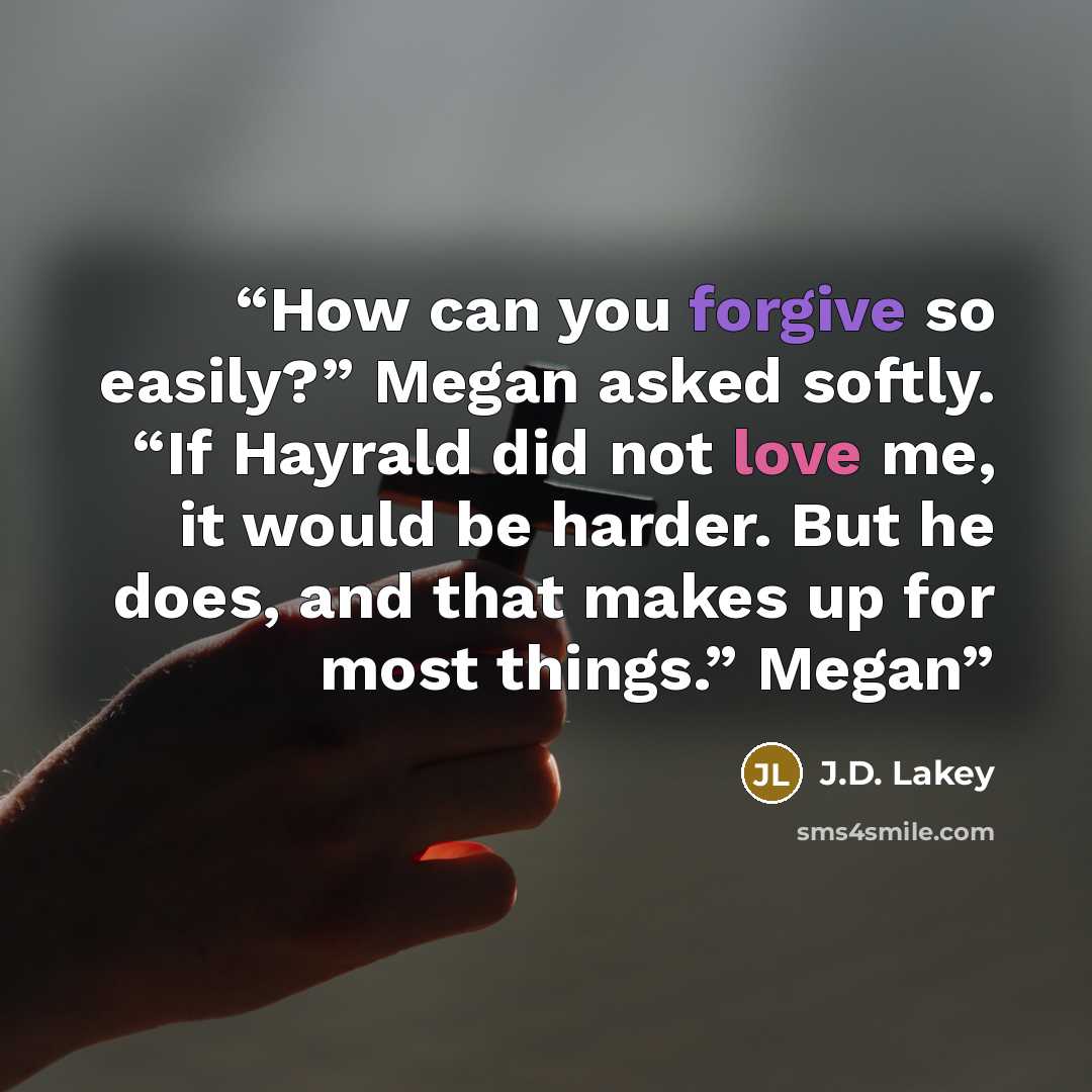 “How can you forgive so easily?” Megan asked softly. “If Hayrald did not love me, it would be harder. But he does, and that makes up for most things.” Megan” quote by J.D. Lakey