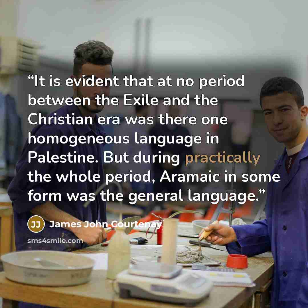 “It is evident that at no period between the Exile and the Christian era was there one homogeneous language in Palestine. But during practically the whole period, Aramaic in some form was the general language.” quote by James John Courtenay