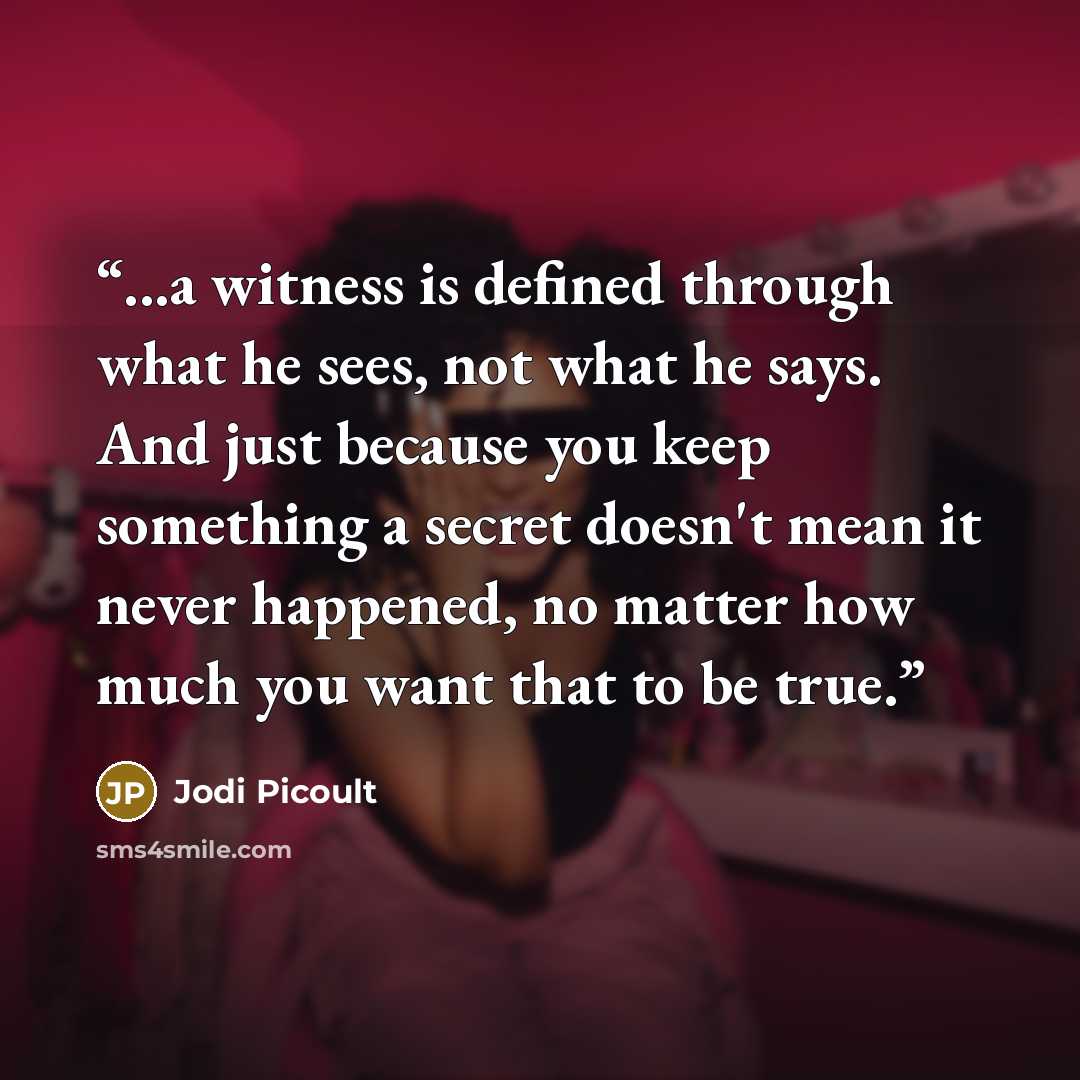 “...a witness is defined through what he sees, not what he says. And just because you keep something a secret doesn't mean it never happened, no matter how much you want that to be true.” quote by Jodi Picoult