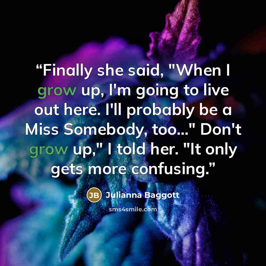 “Finally she said, "When I grow up, I'm going to live out here. I'll probably be a Miss Somebody, too..." Don't grow up," I told her. "It only gets more confusing.” quote by Julianna Baggott