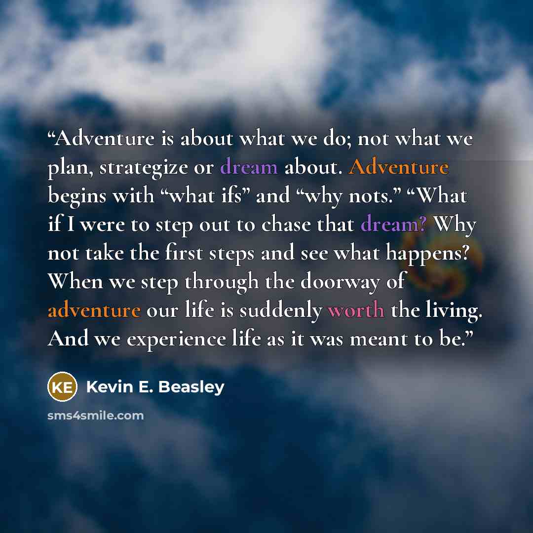 “Adventure is about what we do; not what we plan, strategize or dream about. Adventure begins with “what ifs” and “why nots.” “What if I were to step out to chase that dream? Why not take the first steps and see what happens? When we step through the doorway of adventure our life is suddenly worth…” quote by Kevin E. Beasley