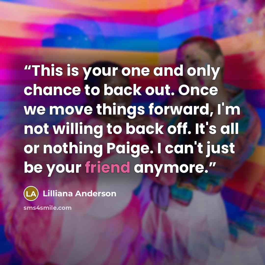 “This is your one and only chance to back out. Once we move things forward, I'm not willing to back off. It's all or nothing Paige. I can't just be your friend anymore.” quote by Lilliana Anderson