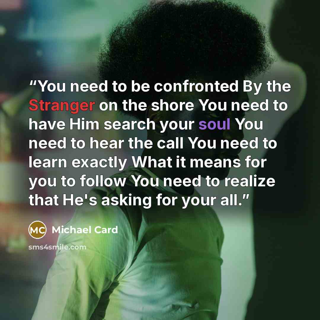 “You need to be confronted By the Stranger on the shore You need to have Him search your soul You need to hear the call You need to learn exactly What it means for you to follow You need to realize that He's asking for your all.” quote by Michael Card