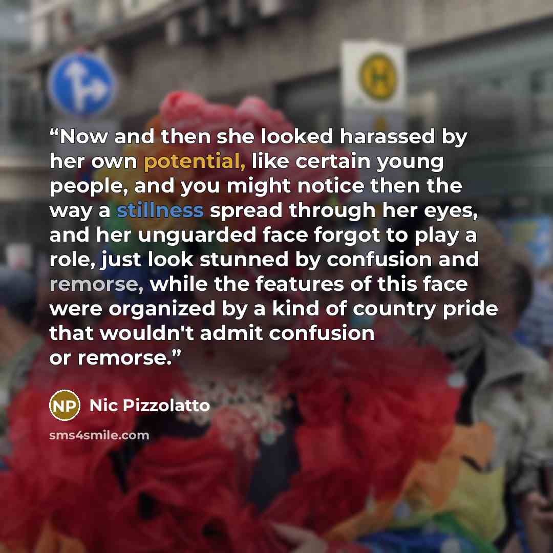 “Now and then she looked harassed by her own potential, like certain young people, and you might notice then the way a stillness spread through her eyes, and her unguarded face forgot to play a role, just look stunned by confusion and remorse, while the features of this face were organized by a…” quote by Nic Pizzolatto