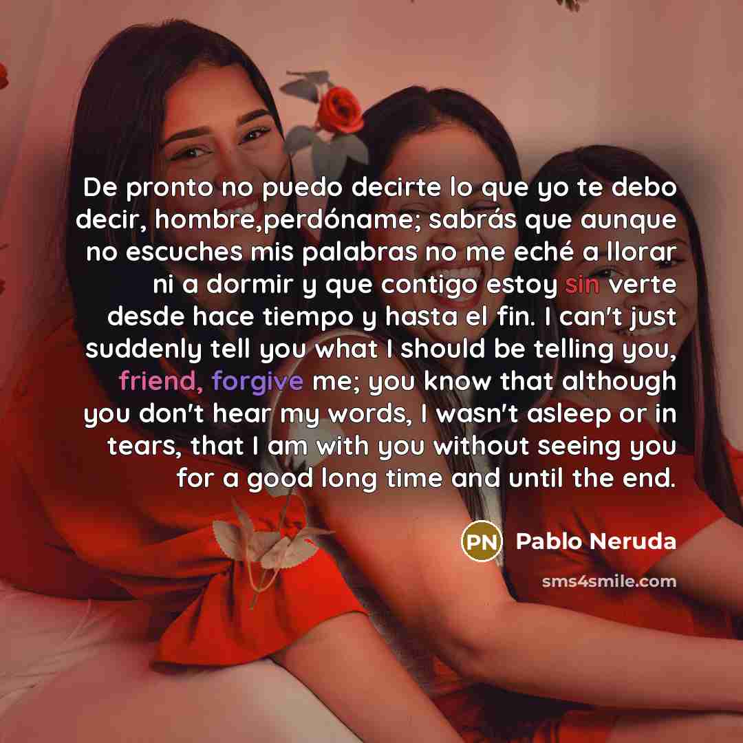 “De pronto no puedo decirte lo que yo te debo decir, hombre,perdóname; sabrás que aunque no escuches mis palabras no me eché a llorar ni a dormir y que contigo estoy sin verte desde hace tiempo y hasta el fin. I can't just suddenly tell you what I should be telling you, friend, forgive me; you know…” quote by Pablo Neruda