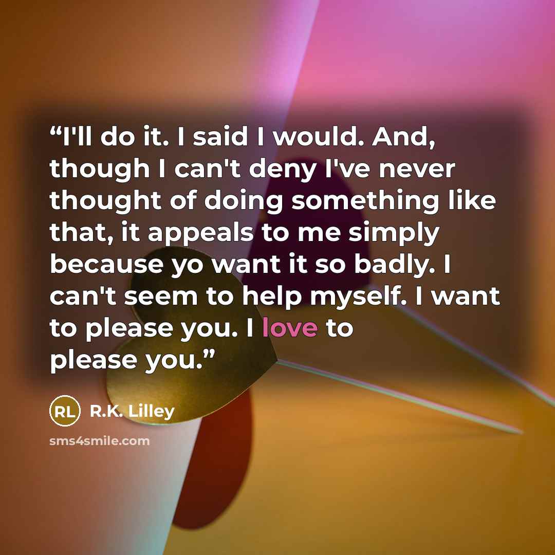 “I'll do it. I said I would. And, though I can't deny I've never thought of doing something like that, it appeals to me simply because yo want it so badly. I can't seem to help myself. I want to please you. I love to please you.” quote by R.K. Lilley